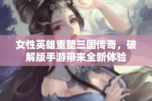 女性英雄重塑三国传奇，破解版手游带来全新体验