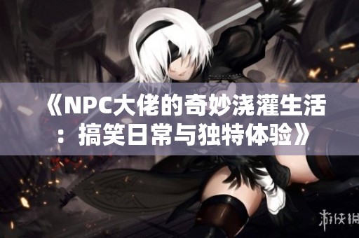 《NPC大佬的奇妙浇灌生活：搞笑日常与独特体验》