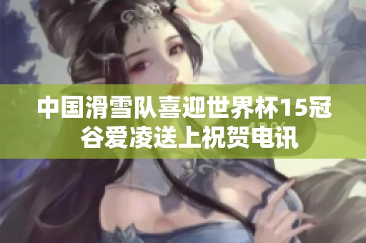 中国滑雪队喜迎世界杯15冠  谷爱凌送上祝贺电讯