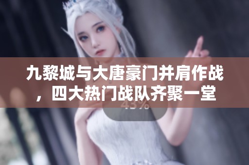 九黎城与大唐豪门并肩作战，四大热门战队齐聚一堂