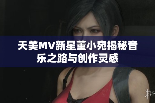 天美MV新星董小宛揭秘音乐之路与创作灵感