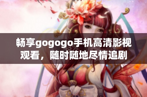 畅享gogogo手机高清影视观看，随时随地尽情追剧