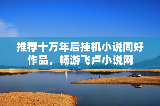 推荐十万年后挂机小说同好作品，畅游飞卢小说网