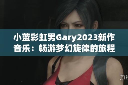 小蓝彩虹男Gary2023新作音乐：畅游梦幻旋律的旅程