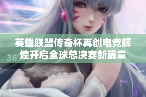 英雄联盟传奇杯再创电竞辉煌开启全球总决赛新篇章