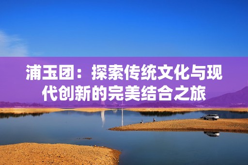 浦玉团：探索传统文化与现代创新的完美结合之旅