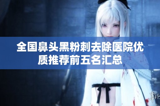 全国鼻头黑粉刺去除医院优质推荐前五名汇总