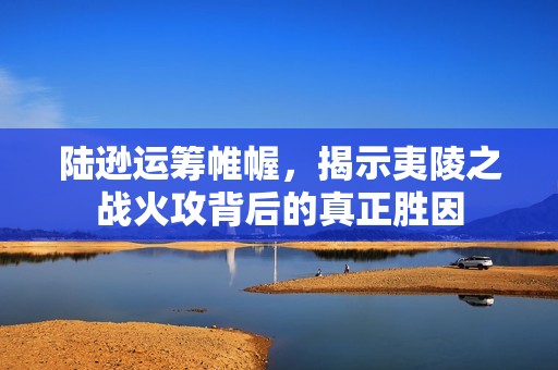 陆逊运筹帷幄，揭示夷陵之战火攻背后的真正胜因