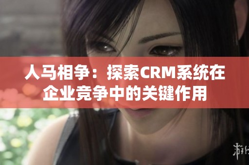 人马相争：探索CRM系统在企业竞争中的关键作用