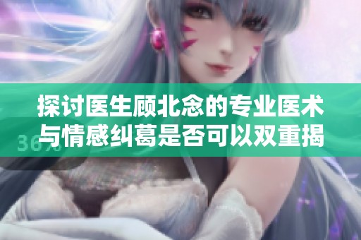 探讨医生顾北念的专业医术与情感纠葛是否可以双重揭秘