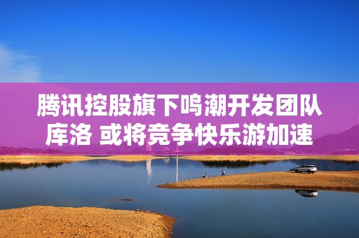 腾讯控股旗下鸣潮开发团队库洛 或将竞争快乐游加速器市场