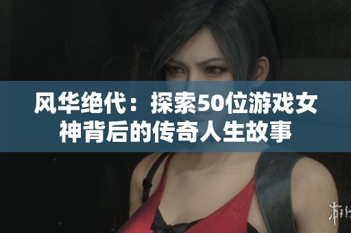 风华绝代：探索50位游戏女神背后的传奇人生故事