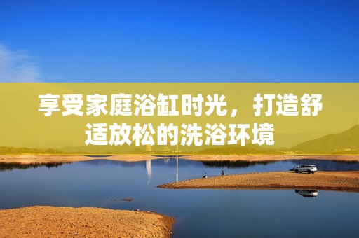 享受家庭浴缸时光，打造舒适放松的洗浴环境