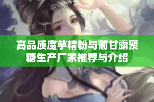 高品质魔芋精粉与葡甘露聚糖生产厂家推荐与介绍