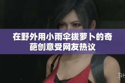 在野外用小雨伞拔萝卜的奇葩创意受网友热议
