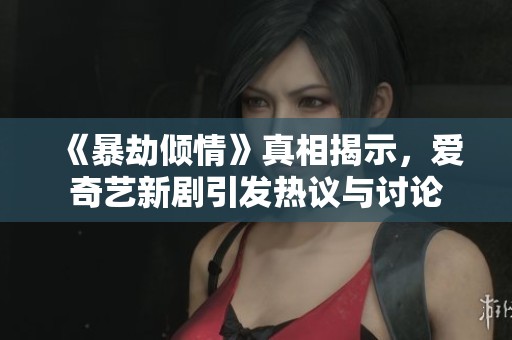 《暴劫倾情》真相揭示，爱奇艺新剧引发热议与讨论