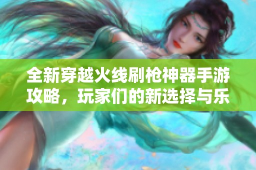 全新穿越火线刷枪神器手游攻略，玩家们的新选择与乐趣探索