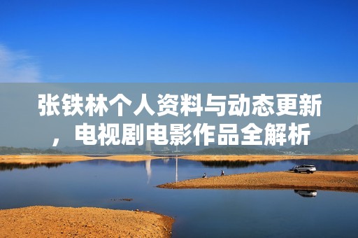 张铁林个人资料与动态更新，电视剧电影作品全解析