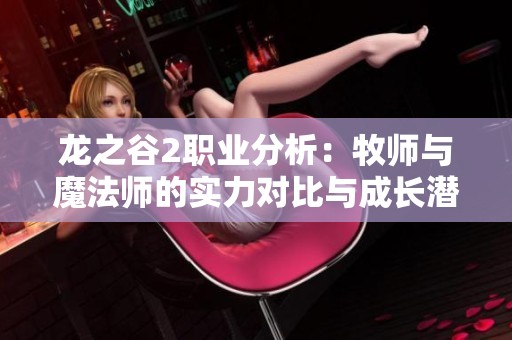 龙之谷2职业分析：牧师与魔法师的实力对比与成长潜力解析
