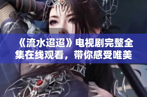 《流水迢迢》电视剧完整全集在线观看，带你感受唯美故事魅力