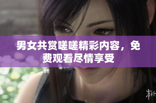 男女共赏嗟嗟精彩内容，免费观看尽情享受