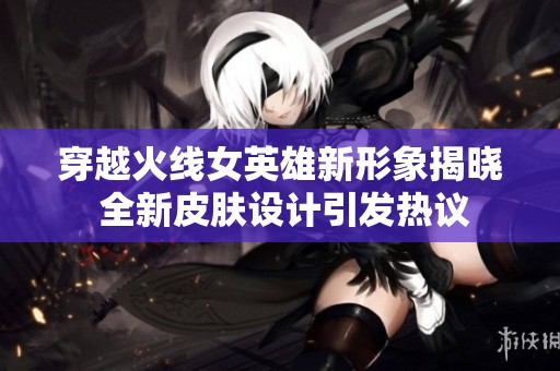 穿越火线女英雄新形象揭晓 全新皮肤设计引发热议