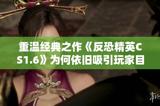 重温经典之作《反恐精英CS1.6》为何依旧吸引玩家目光