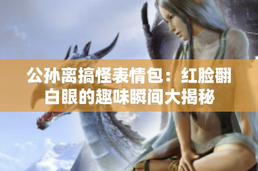 公孙离搞怪表情包：红脸翻白眼的趣味瞬间大揭秘