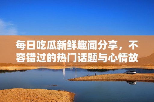 每日吃瓜新鲜趣闻分享，不容错过的热门话题与心情故事