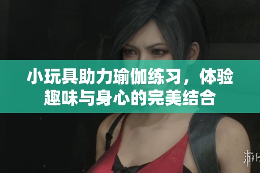 小玩具助力瑜伽练习，体验趣味与身心的完美结合