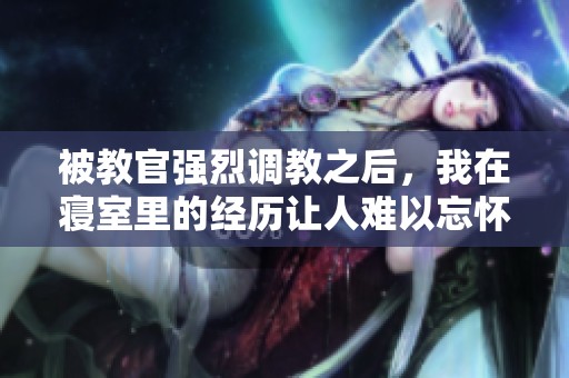 被教官强烈调教之后，我在寝室里的经历让人难以忘怀