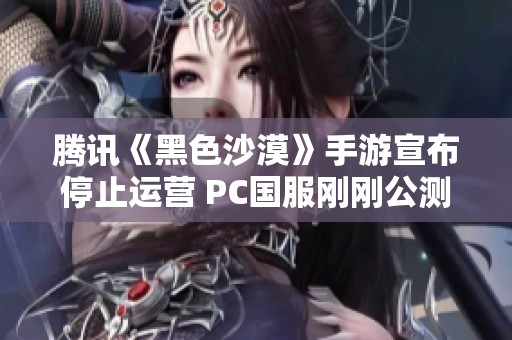 腾讯《黑色沙漠》手游宣布停止运营 PC国服刚刚公测不久