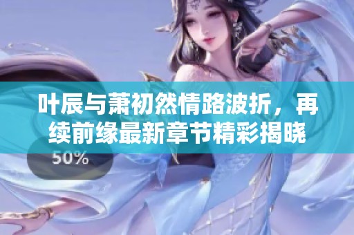 叶辰与萧初然情路波折，再续前缘最新章节精彩揭晓