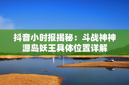 抖音小时报揭秘：斗战神神源岛妖王具体位置详解