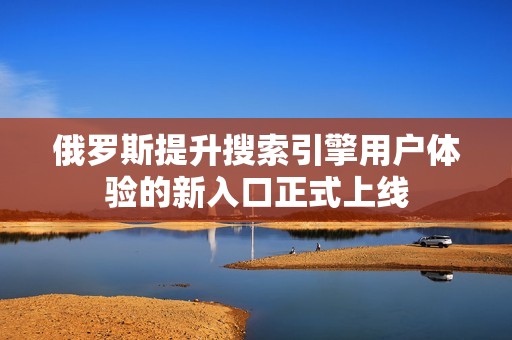 俄罗斯提升搜索引擎用户体验的新入口正式上线