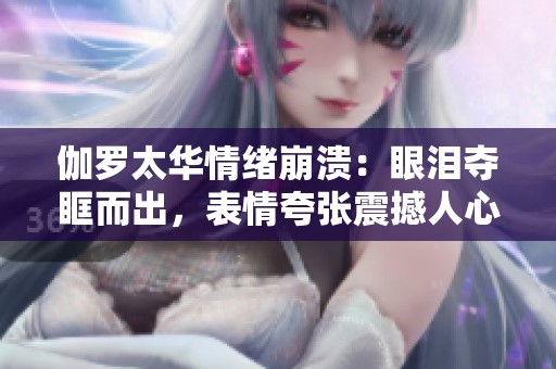 伽罗太华情绪崩溃：眼泪夺眶而出，表情夸张震撼人心