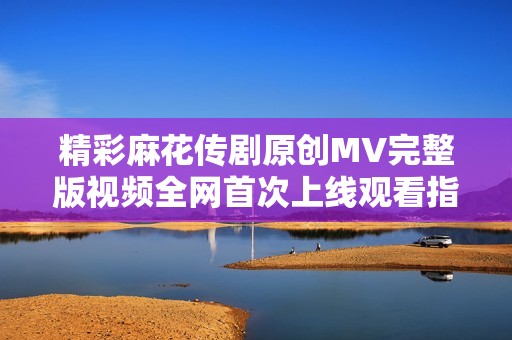 精彩麻花传剧原创MV完整版视频全网首次上线观看指南