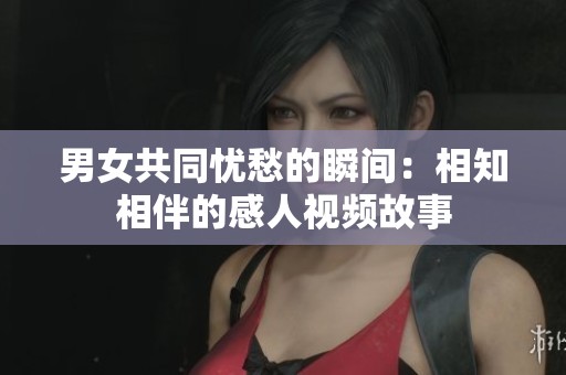 男女共同忧愁的瞬间：相知相伴的感人视频故事