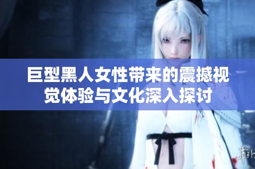 巨型黑人女性带来的震撼视觉体验与文化深入探讨