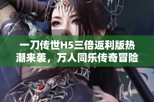 一刀传世H5三倍返利版热潮来袭，万人同乐传奇冒险！