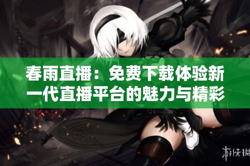 春雨直播：免费下载体验新一代直播平台的魅力与精彩