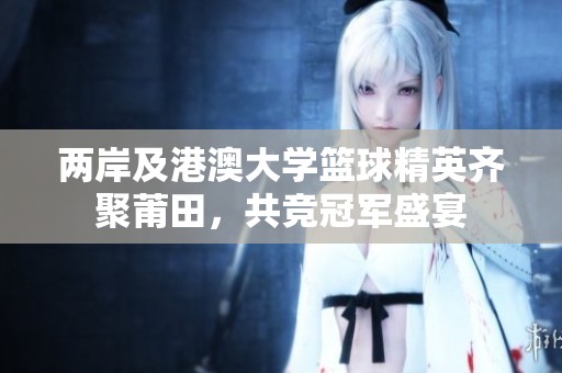 两岸及港澳大学篮球精英齐聚莆田，共竞冠军盛宴