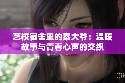 艺校宿舍里的秦大爷：温暖故事与青春心声的交织