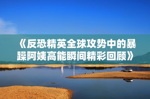 《反恐精英全球攻势中的暴躁阿姨高能瞬间精彩回顾》