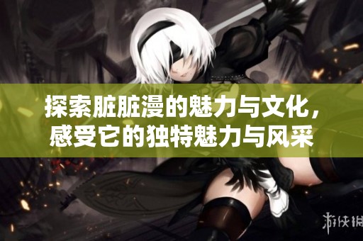 探索脏脏漫的魅力与文化，感受它的独特魅力与风采