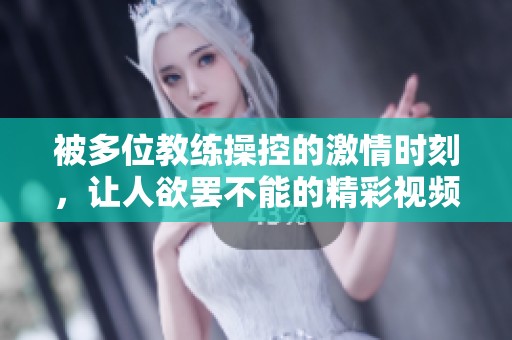被多位教练操控的激情时刻，让人欲罢不能的精彩视频