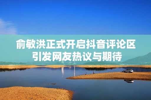 俞敏洪正式开启抖音评论区 引发网友热议与期待