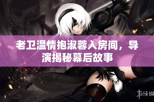 老卫温情抱淑蓉入房间，导演揭秘幕后故事