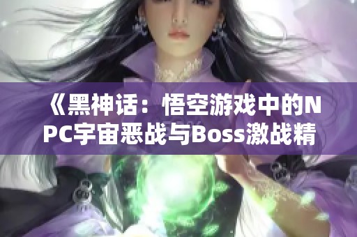 《黑神话：悟空游戏中的NPC宇宙恶战与Boss激战精彩回顾》
