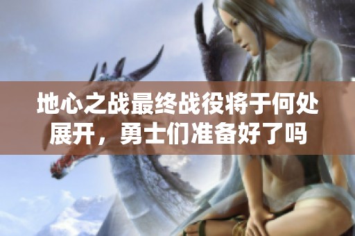 地心之战最终战役将于何处展开，勇士们准备好了吗